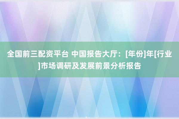 全国前三配资平台 中国报告大厅：[年份]年[行业]市场调研及发展前景分析报告
