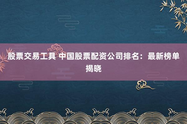 股票交易工具 中国股票配资公司排名：最新榜单揭晓