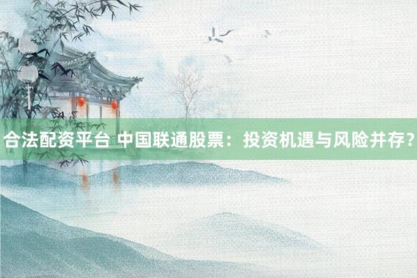 合法配资平台 中国联通股票：投资机遇与风险并存？