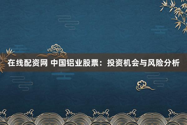 在线配资网 中国铝业股票：投资机会与风险分析