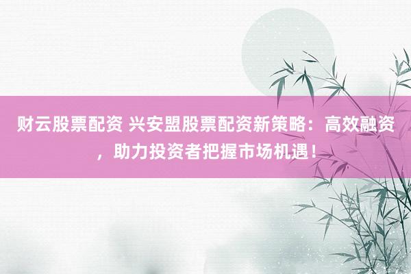 财云股票配资 兴安盟股票配资新策略：高效融资，助力投资者把握市场机遇！