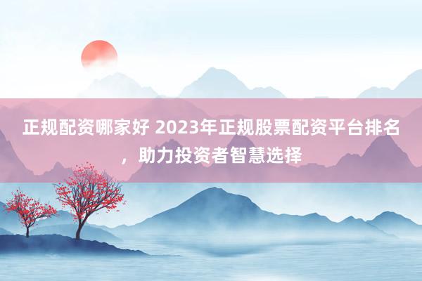 正规配资哪家好 2023年正规股票配资平台排名，助力投资者智慧选择
