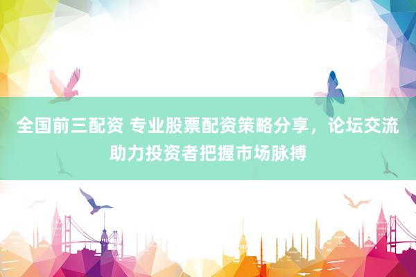 全国前三配资 专业股票配资策略分享，论坛交流助力投资者把握市场脉搏