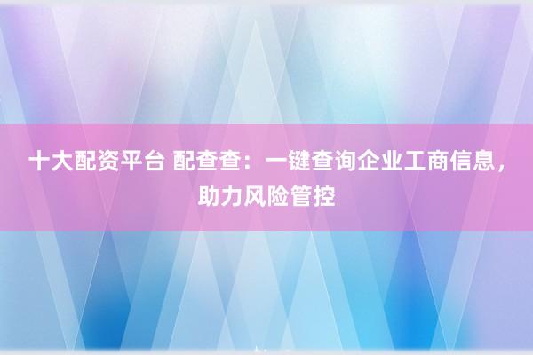 十大配资平台 配查查：一键查询企业工商信息，助力风险管控