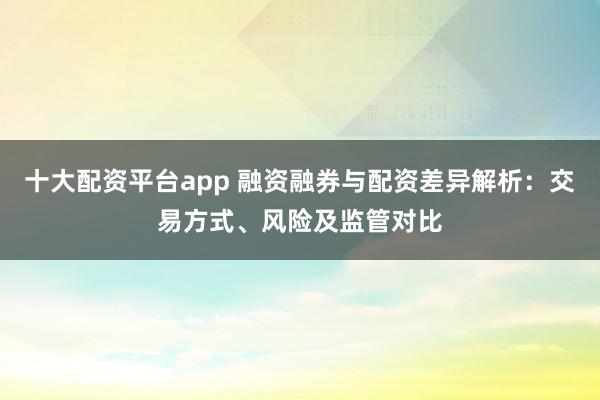十大配资平台app 融资融券与配资差异解析：交易方式、风险及监管对比
