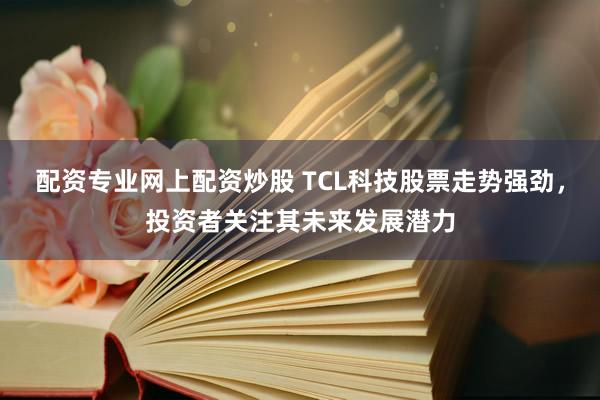 配资专业网上配资炒股 TCL科技股票走势强劲，投资者关注其未来发展潜力