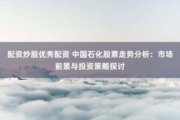 配资炒股优秀配资 中国石化股票走势分析：市场前景与投资策略探讨