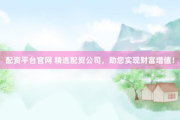 配资平台官网 精选配资公司，助您实现财富增值！