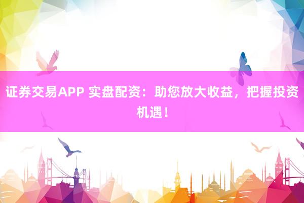 证券交易APP 实盘配资：助您放大收益，把握投资机遇！