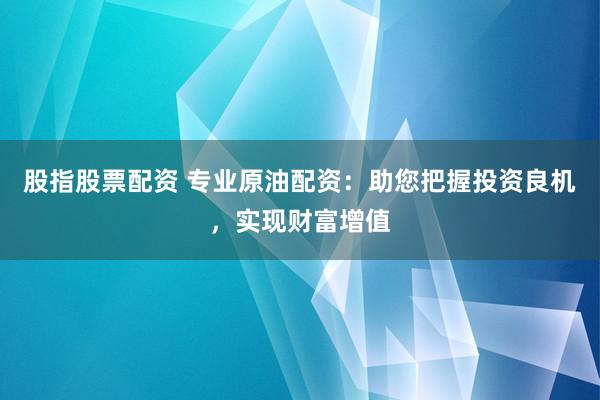 股指股票配资 专业原油配资：助您把握投资良机，实现财富增值