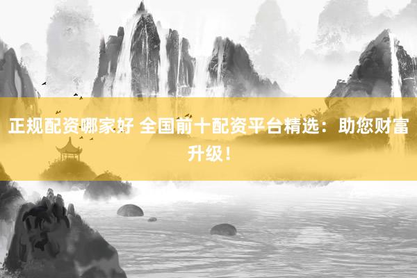 正规配资哪家好 全国前十配资平台精选：助您财富升级！