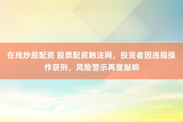 在线炒股配资 股票配资触法网，投资者因违规操作获刑，风险警示再度敲响