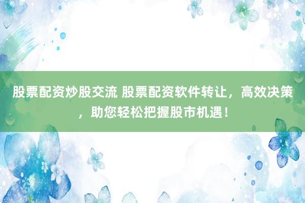股票配资炒股交流 股票配资软件转让，高效决策，助您轻松把握股市机遇！