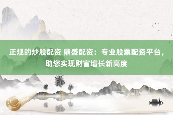 正规的炒股配资 鼎盛配资：专业股票配资平台，助您实现财富增长新高度