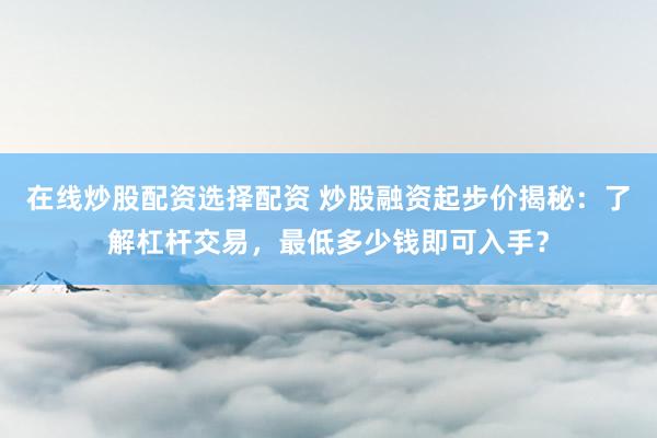 在线炒股配资选择配资 炒股融资起步价揭秘：了解杠杆交易，最低多少钱即可入手？