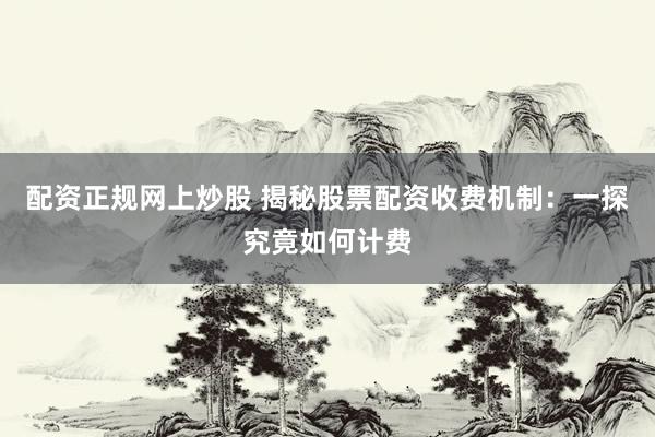 配资正规网上炒股 揭秘股票配资收费机制：一探究竟如何计费
