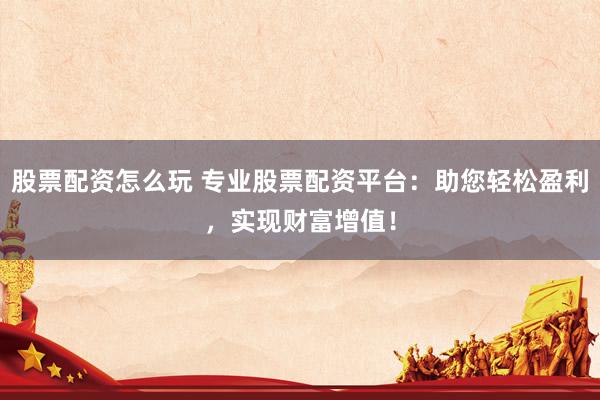 股票配资怎么玩 专业股票配资平台：助您轻松盈利，实现财富增值！