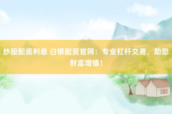 炒股配资利息 白银配资官网：专业杠杆交易，助您财富增值！