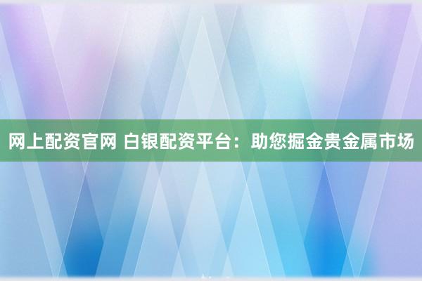 网上配资官网 白银配资平台：助您掘金贵金属市场