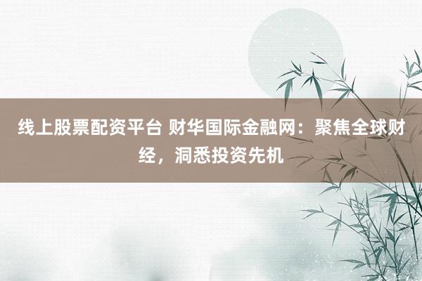 线上股票配资平台 财华国际金融网:聚焦全球财经,洞悉投资先机