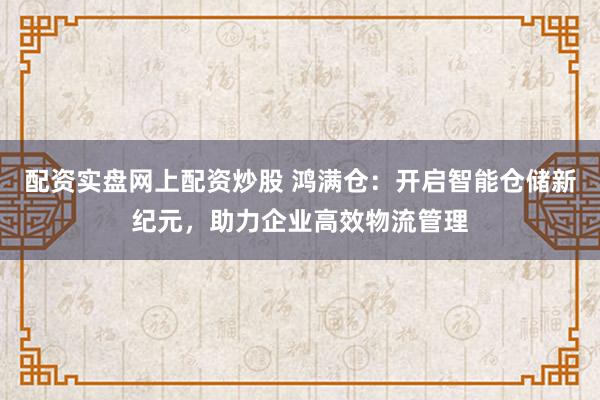 配资实盘网上配资炒股 鸿满仓:开启智能仓储新纪元,助力企业高效物流管理