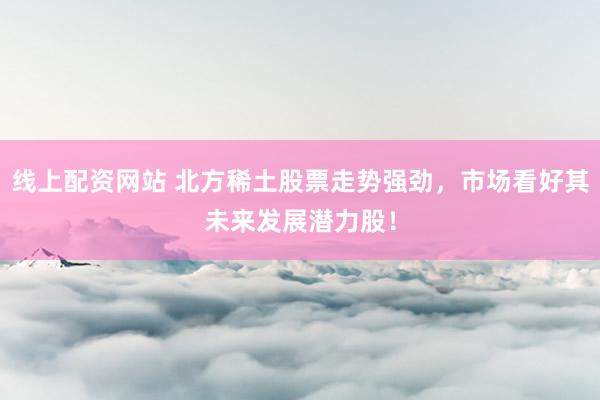线上配资网站 北方稀土股票走势强劲，市场看好其未来发展潜力股！