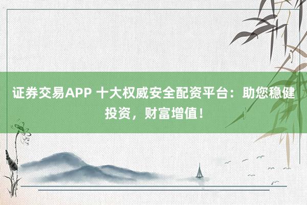 证券交易APP 十大权威安全配资平台：助您稳健投资，财富增值！