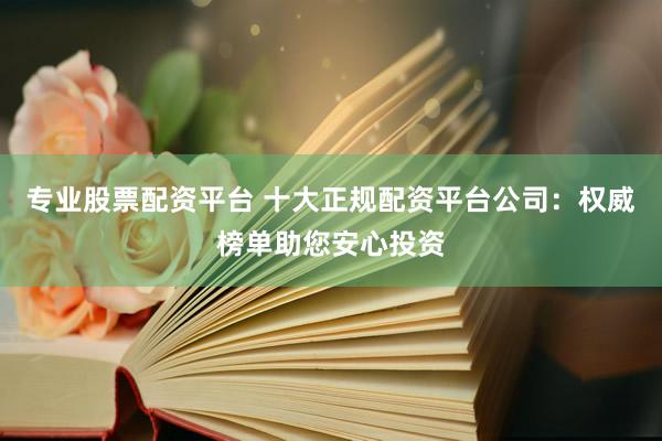 专业股票配资平台 十大正规配资平台公司：权威榜单助您安心投资