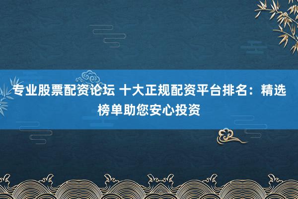 专业股票配资论坛 十大正规配资平台排名：精选榜单助您安心投资