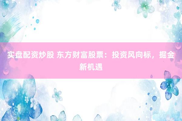 实盘配资炒股 东方财富股票：投资风向标，掘金新机遇