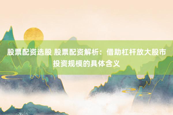 股票配资选股 股票配资解析：借助杠杆放大股市投资规模的具体含义
