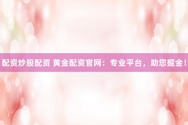 配资炒股配资 黄金配资官网：专业平台，助您掘金！