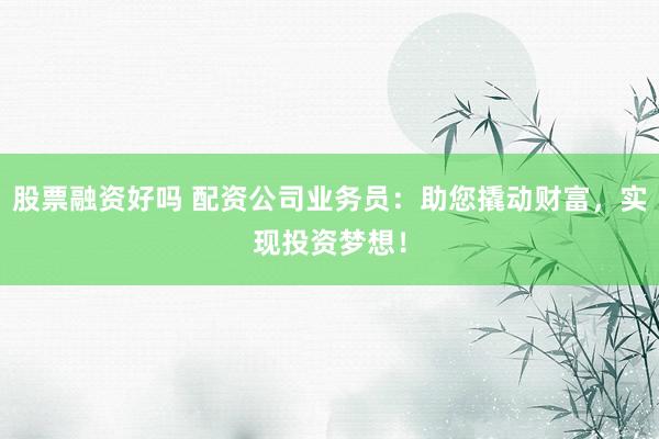 股票融资好吗 配资公司业务员：助您撬动财富，实现投资梦想！