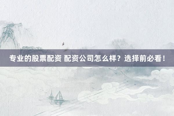 专业的股票配资 配资公司怎么样？选择前必看！