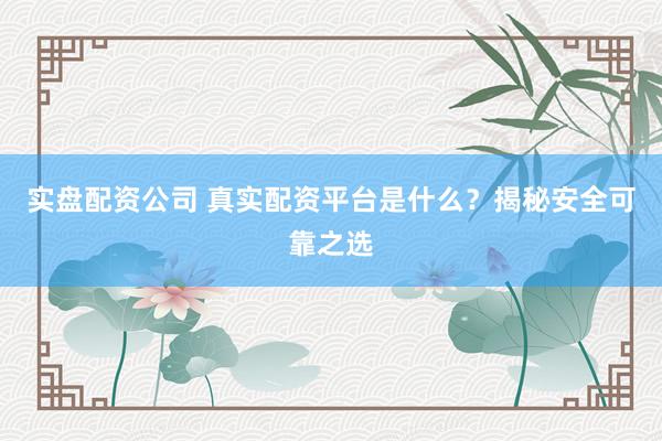 实盘配资公司 真实配资平台是什么？揭秘安全可靠之选