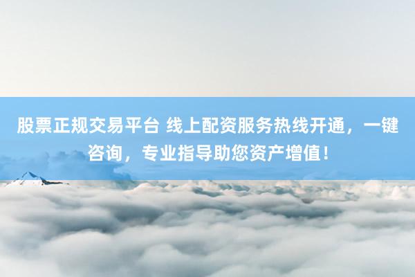 股票正规交易平台 线上配资服务热线开通，一键咨询，专业指导助您资产增值！