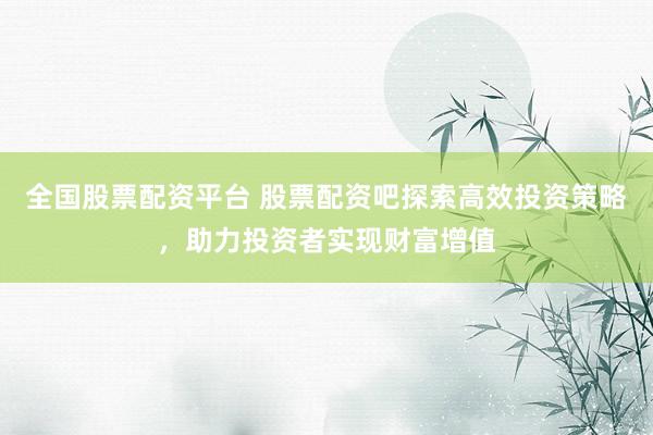 全国股票配资平台 股票配资吧探索高效投资策略，助力投资者实现财富增值