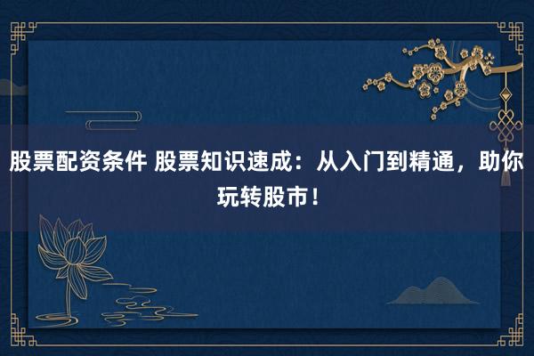 股票配资条件 股票知识速成：从入门到精通，助你玩转股市！