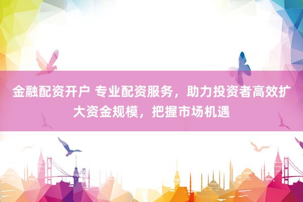 金融配资开户 专业配资服务，助力投资者高效扩大资金规模，把握市场机遇