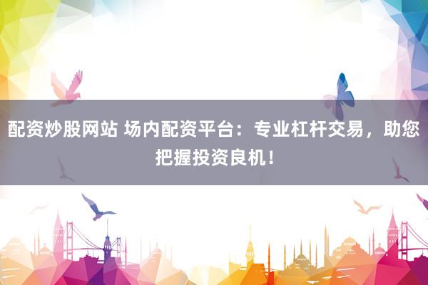 配资炒股网站 场内配资平台：专业杠杆交易，助您把握投资良机！