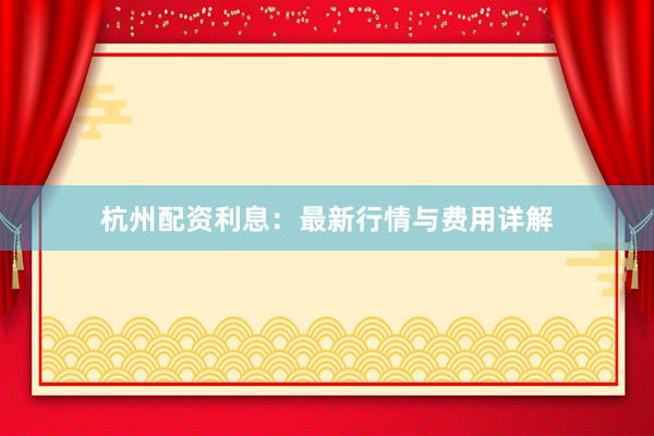 杭州配资利息：最新行情与费用详解