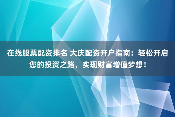 在线股票配资排名 大庆配资开户指南：轻松开启您的投资之路，实现财富增值梦想！
