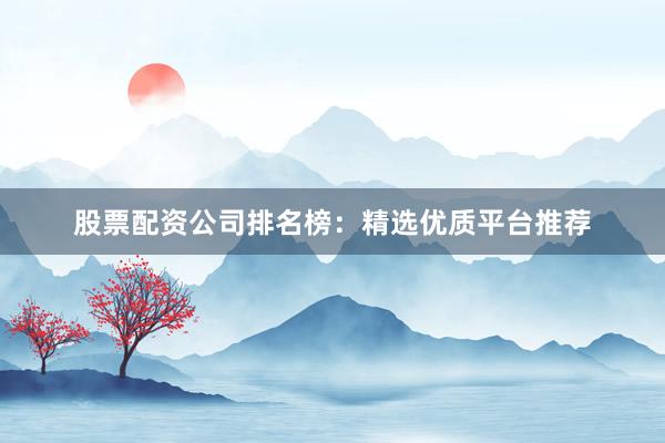 股票配资公司排名榜：精选优质平台推荐