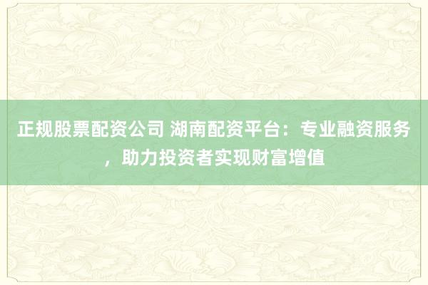 正规股票配资公司 湖南配资平台：专业融资服务，助力投资者实现财富增值