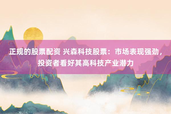 正规的股票配资 兴森科技股票：市场表现强劲，投资者看好其高科技产业潜力