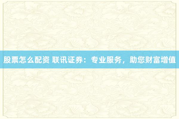 股票怎么配资 联讯证券：专业服务，助您财富增值