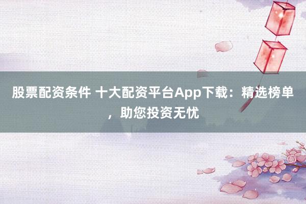 股票配资条件 十大配资平台App下载：精选榜单，助您投资无忧