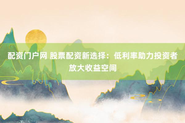配资门户网 股票配资新选择：低利率助力投资者放大收益空间