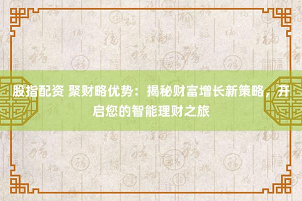 股指配资 聚财略优势：揭秘财富增长新策略，开启您的智能理财之旅