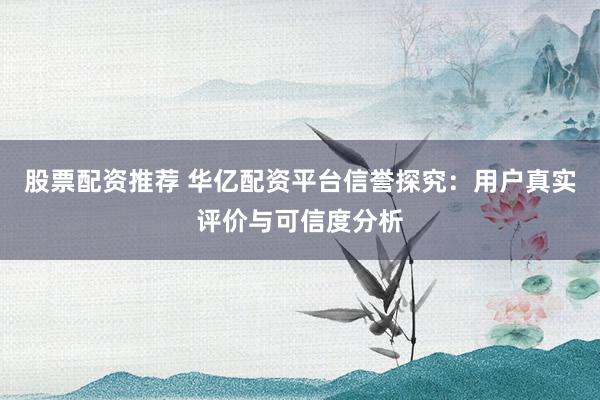 股票配资推荐 华亿配资平台信誉探究：用户真实评价与可信度分析